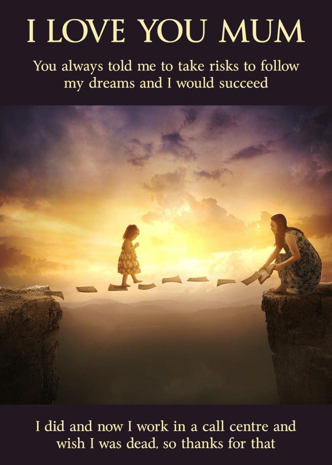 I love you mum, here's the Twisted Gifts Follow Your Dreams Rude Mother's Day Card to show my appreciation for always encouraging me to follow my dreams.